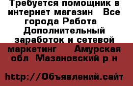 Требуется помощник в интернет-магазин - Все города Работа » Дополнительный заработок и сетевой маркетинг   . Амурская обл.,Мазановский р-н